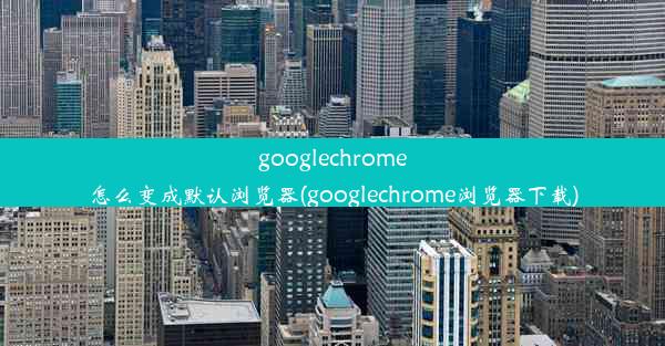 googlechrome怎么变成默认浏览器(googlechrome浏览器下载)