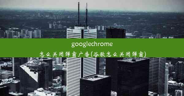 googlechrome怎么关闭弹窗广告(谷歌怎么关闭弹窗)