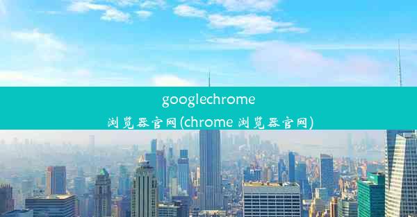 googlechrome浏览器官网(chrome 浏览器官网)