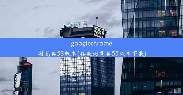 googlechrome浏览器53版本(谷歌浏览器55版本下载)