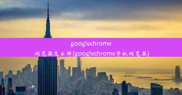 googlechrome浏览器怎么样(googlechrome手机浏览器)