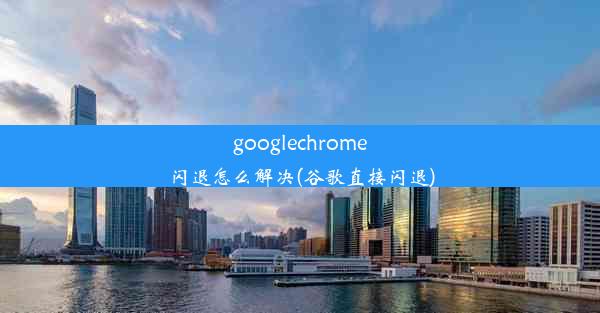 googlechrome闪退怎么解决(谷歌直接闪退)