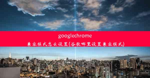 googlechrome兼容模式怎么设置(谷歌哪里设置兼容模式)