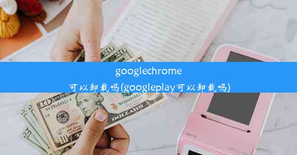 googlechrome可以卸载吗(googleplay可以卸载吗)