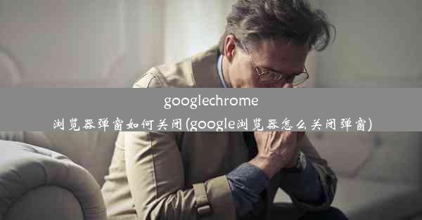 googlechrome浏览器弹窗如何关闭(google浏览器怎么关闭弹窗)