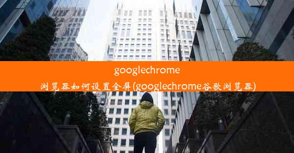 googlechrome浏览器如何设置全屏(googlechrome谷歌浏览器)