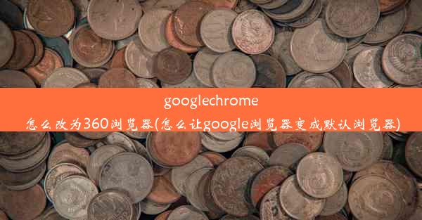 googlechrome怎么改为360浏览器(怎么让google浏览器变成默认浏览器)