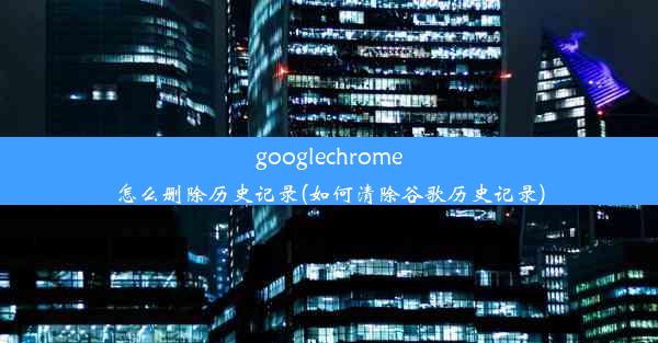 googlechrome怎么删除历史记录(如何清除谷歌历史记录)