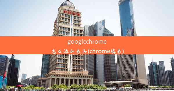 googlechrome怎么添加表头(chrome填表)