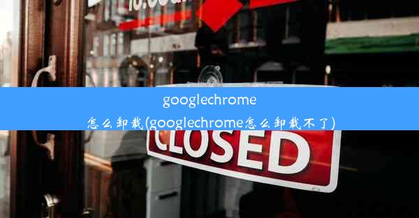 googlechrome怎么卸载(googlechrome怎么卸载不了)