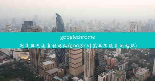 googlechrome浏览器无法复制粘贴(google浏览器不能复制粘贴)