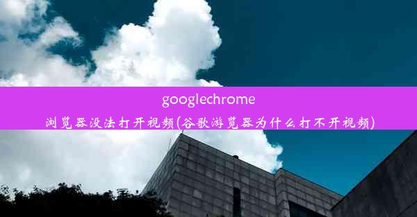 googlechrome浏览器没法打开视频(谷歌游览器为什么打不开视频)