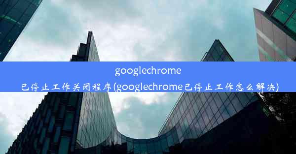 googlechrome已停止工作关闭程序(googlechrome已停止工作怎么解决)