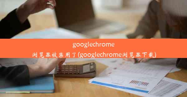 googlechrome浏览器被禁用了(googlechrome浏览器下载)