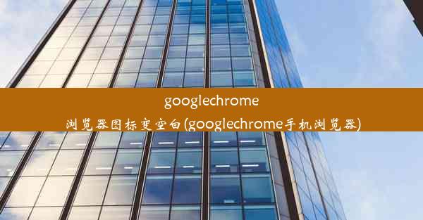 googlechrome浏览器图标变空白(googlechrome手机浏览器)