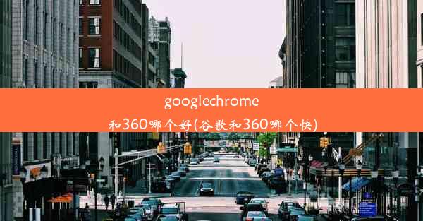 googlechrome和360哪个好(谷歌和360哪个快)