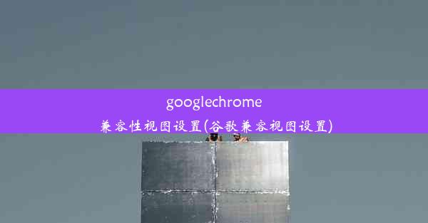 googlechrome兼容性视图设置(谷歌兼容视图设置)