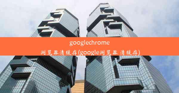 googlechrome浏览器清缓存(google浏览器 清缓存)