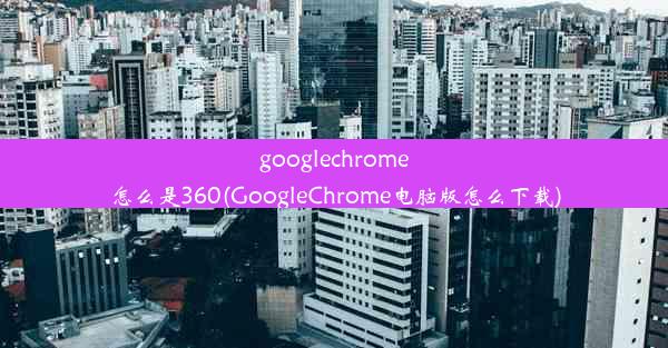 googlechrome怎么是360(GoogleChrome电脑版怎么下载)