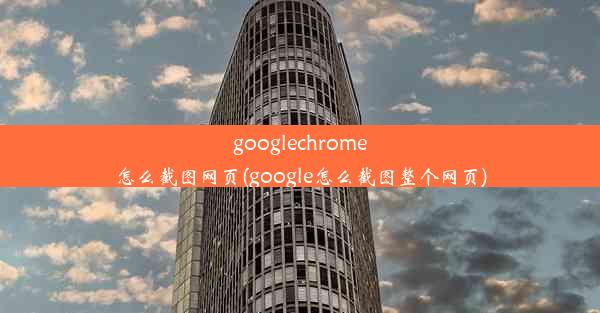 googlechrome怎么截图网页(google怎么截图整个网页)