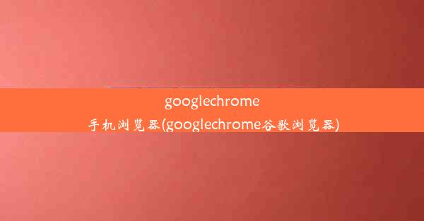 googlechrome手机浏览器(googlechrome谷歌浏览器)