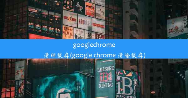 googlechrome清理缓存(google chrome 清除缓存)