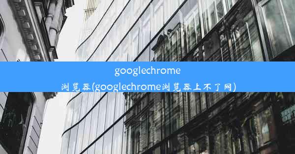 googlechrome浏览器(googlechrome浏览器上不了网)