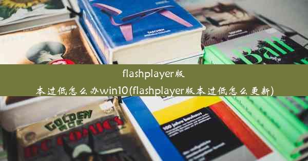 flashplayer版本过低怎么办win10(flashplayer版本过低怎么更新)