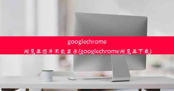 googlechrome浏览器图片不能显示(googlechrome浏览器下载)