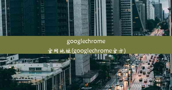 googlechrome官网地址(googlechrome官方)