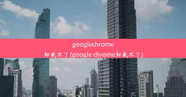 googlechrome卸载不了(google chrome卸载不了)