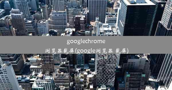 googlechrome浏览器截屏(google浏览器 截屏)