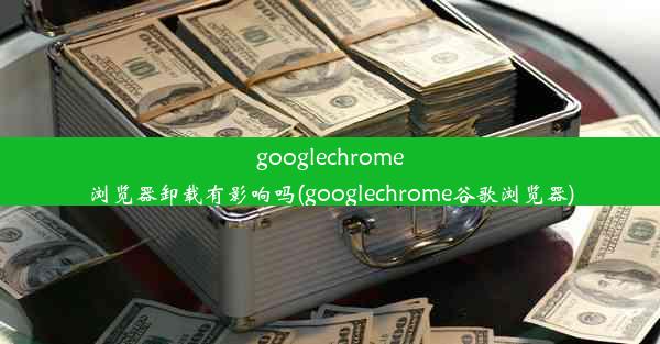 googlechrome浏览器卸载有影响吗(googlechrome谷歌浏览器)