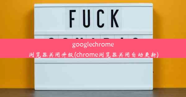 googlechrome浏览器关闭升级(chrome浏览器关闭自动更新)