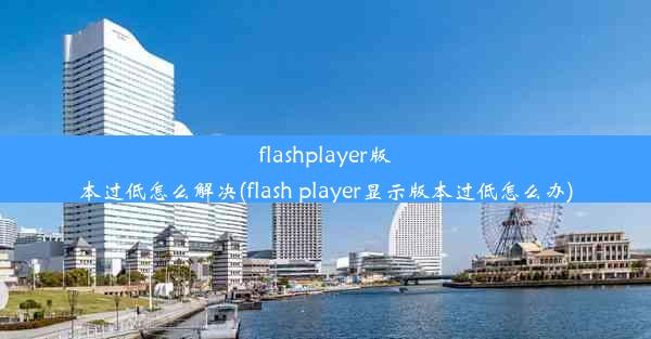 flashplayer版本过低怎么解决(flash player显示版本过低怎么办)