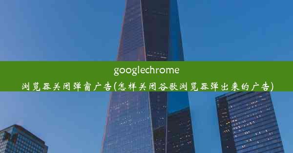 googlechrome浏览器关闭弹窗广告(怎样关闭谷歌浏览器弹出来的广告)