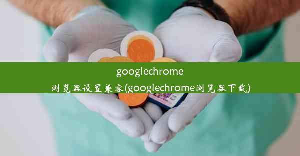 googlechrome浏览器设置兼容(googlechrome浏览器下载)