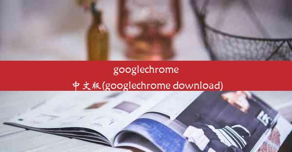 googlechrome中文版(googlechrome download)