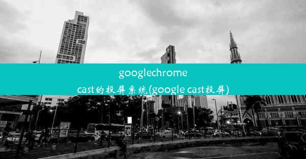 googlechromecast的投屏系统(google cast投屏)