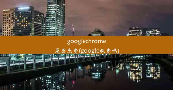 googlechrome是否免费(google收费吗)