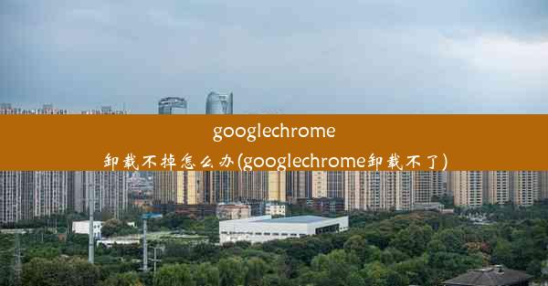 googlechrome卸载不掉怎么办(googlechrome卸载不了)