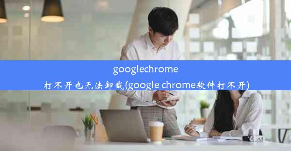 googlechrome打不开也无法卸载(google chrome软件打不开)