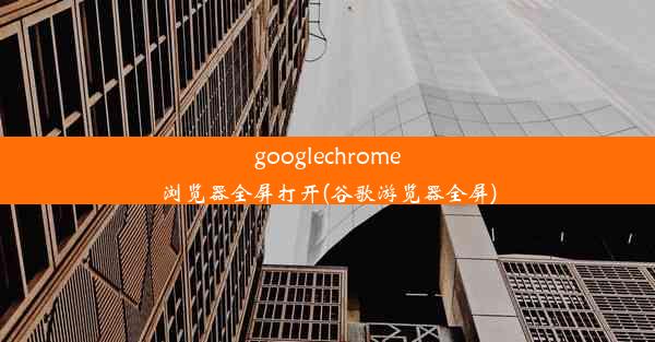 googlechrome浏览器全屏打开(谷歌游览器全屏)