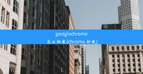 googlechrome怎么卸载(chrome 卸载)