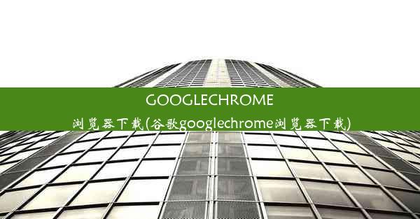 GOOGLECHROME浏览器下载(谷歌googlechrome浏览器下载)