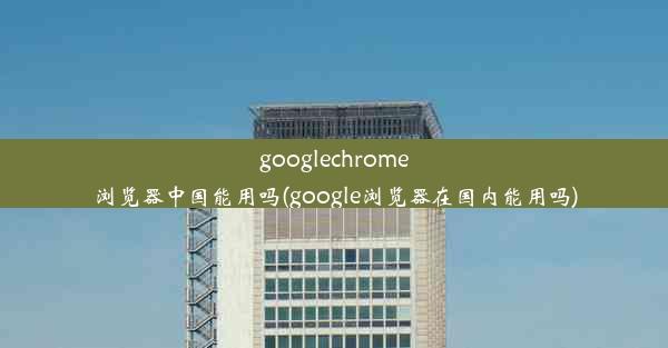 googlechrome浏览器中国能用吗(google浏览器在国内能用吗)