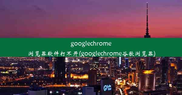 googlechrome浏览器软件打不开(googlechrome谷歌浏览器)