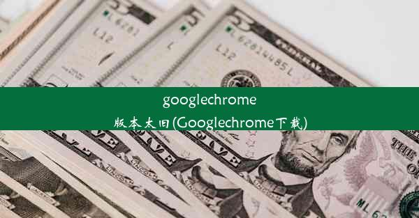 googlechrome版本太旧(Googlechrome下载)